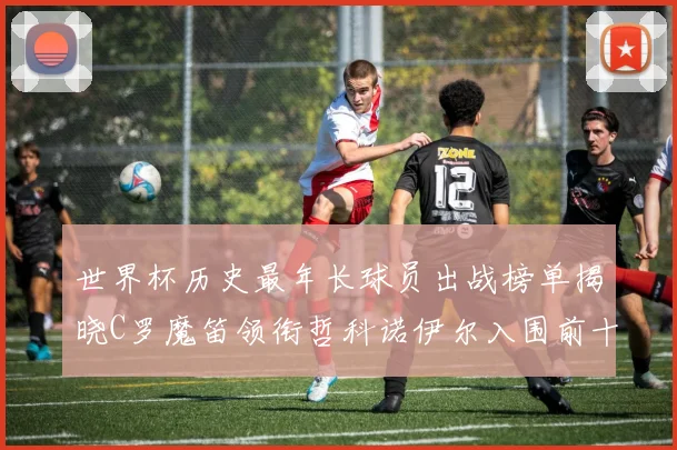 世界杯历史最年长球员出战榜单揭晓C罗魔笛领衔哲科诺伊尔入围前十