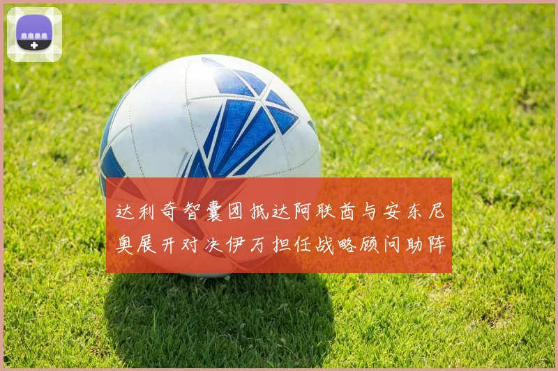 达利奇智囊团抵达阿联酋与安东尼奥展开对决伊万担任战略顾问助阵