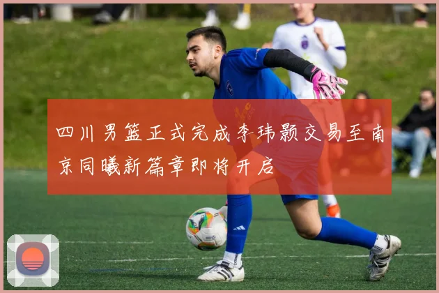 四川男篮正式完成李玮颢交易至南京同曦新篇章即将开启