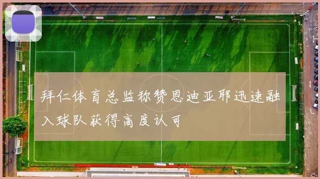 拜仁体育总监称赞恩迪亚耶迅速融入球队获得高度认可