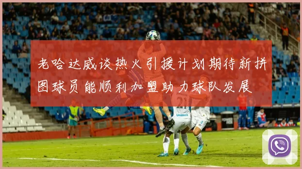 老哈达威谈热火引援计划期待新拼图球员能顺利加盟助力球队发展