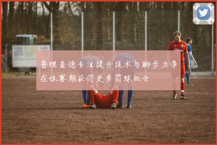 普理查德专注提升技术与脚步力争在休赛期获得更多罚球机会