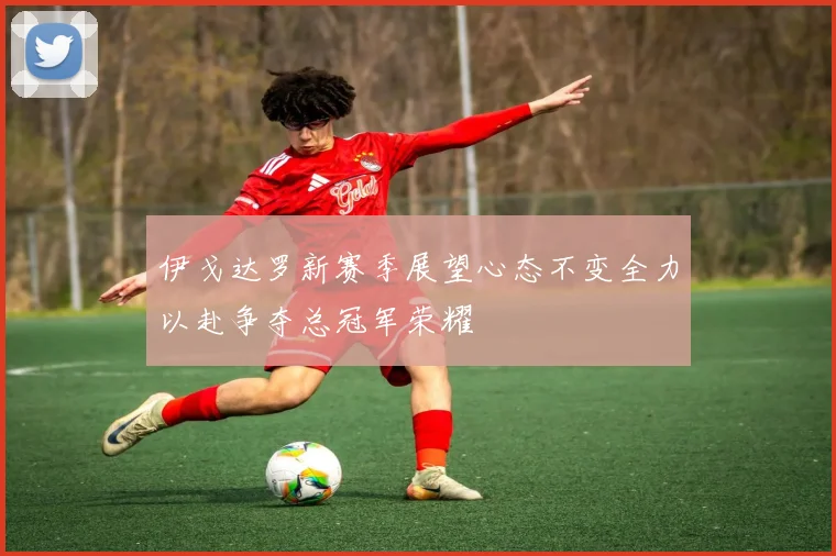 伊戈达罗新赛季展望心态不变全力以赴争夺总冠军荣耀