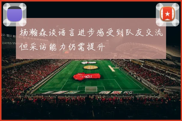 杨瀚森谈语言进步感受到队友交流但采访能力仍需提升