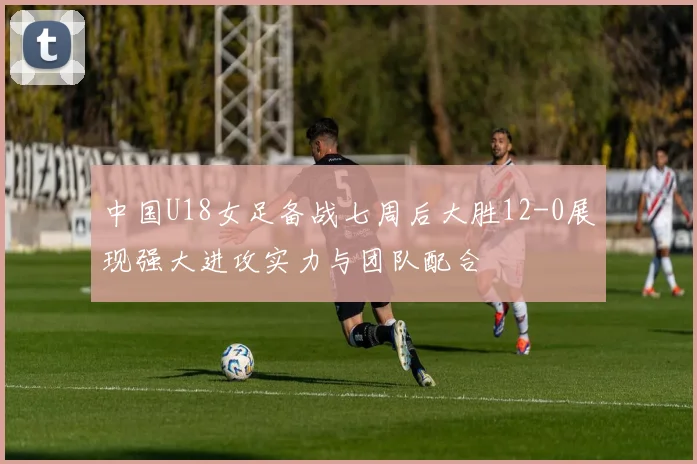 中国U18女足备战七周后大胜12-0展现强大进攻实力与团队配合