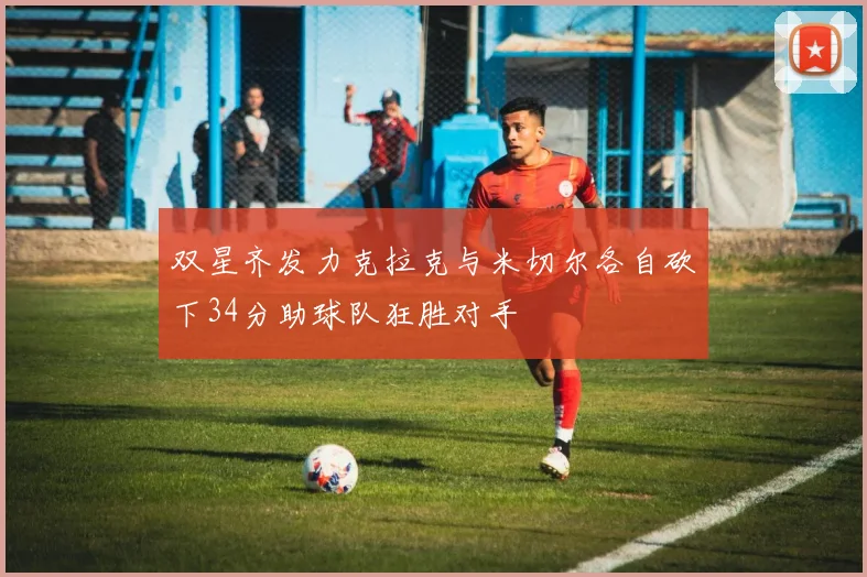 双星齐发力克拉克与米切尔各自砍下34分助球队狂胜对手